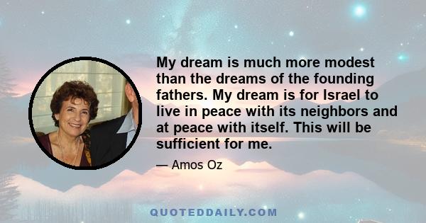 My dream is much more modest than the dreams of the founding fathers. My dream is for Israel to live in peace with its neighbors and at peace with itself. This will be sufficient for me.