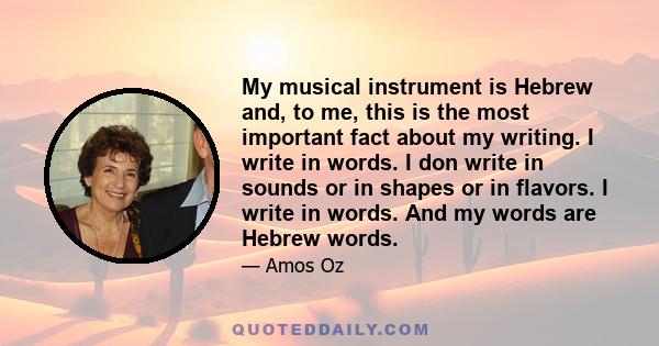 My musical instrument is Hebrew and, to me, this is the most important fact about my writing. I write in words. I don write in sounds or in shapes or in flavors. I write in words. And my words are Hebrew words.