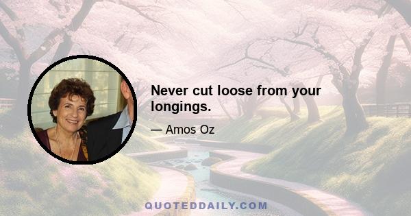 Never cut loose from your longings.