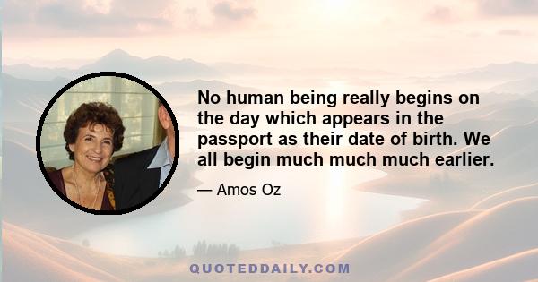 No human being really begins on the day which appears in the passport as their date of birth. We all begin much much much earlier.