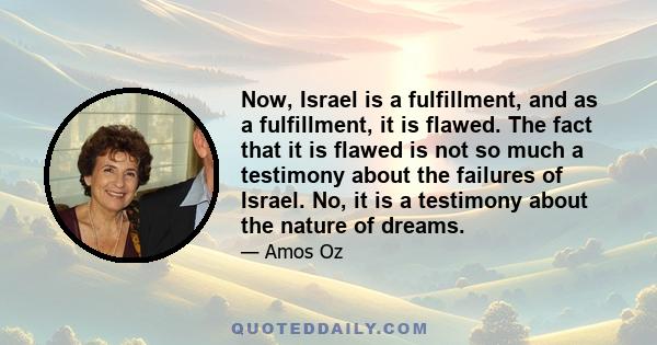 Now, Israel is a fulfillment, and as a fulfillment, it is flawed. The fact that it is flawed is not so much a testimony about the failures of Israel. No, it is a testimony about the nature of dreams.