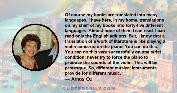 Of course my books are translated into many languages. I have here, in my home, translations on my shelf of my books into forty-five different languages. Almost none of them I can read. I can read only the English