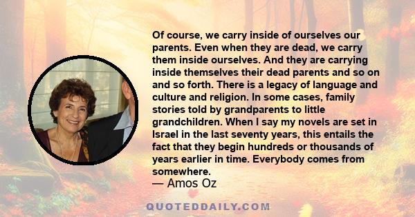 Of course, we carry inside of ourselves our parents. Even when they are dead, we carry them inside ourselves. And they are carrying inside themselves their dead parents and so on and so forth. There is a legacy of