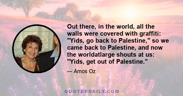 Out there, in the world, all the walls were covered with graffiti: Yids, go back to Palestine, so we came back to Palestine, and now the worldatlarge shouts at us: Yids, get out of Palestine.