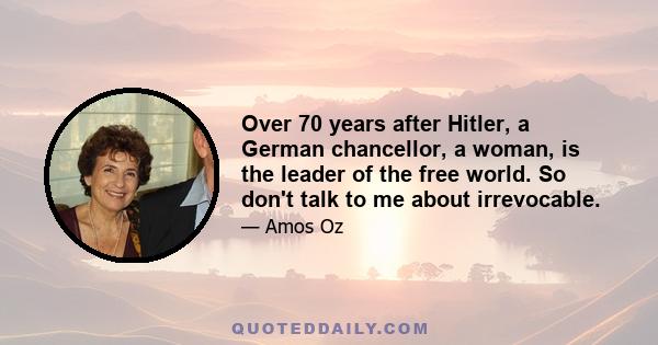 Over 70 years after Hitler, a German chancellor, a woman, is the leader of the free world. So don't talk to me about irrevocable.