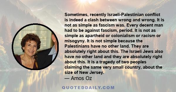 Sometimes, recently Israeli-Palestinian conflict is indeed a clash between wrong and wrong. It is not as simple as fascism was. Every decent man had to be against fascism, period. It is not as simple as apartheid or