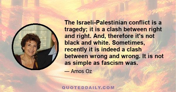 The Israeli-Palestinian conflict is a tragedy; it is a clash between right and right. And, therefore it's not black and white. Sometimes, recently it is indeed a clash between wrong and wrong. It is not as simple as