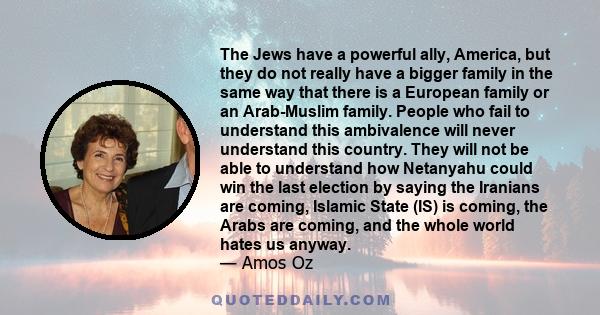 The Jews have a powerful ally, America, but they do not really have a bigger family in the same way that there is a European family or an Arab-Muslim family. People who fail to understand this ambivalence will never