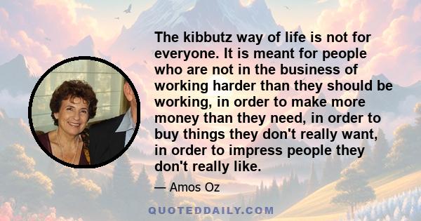 The kibbutz way of life is not for everyone. It is meant for people who are not in the business of working harder than they should be working, in order to make more money than they need, in order to buy things they