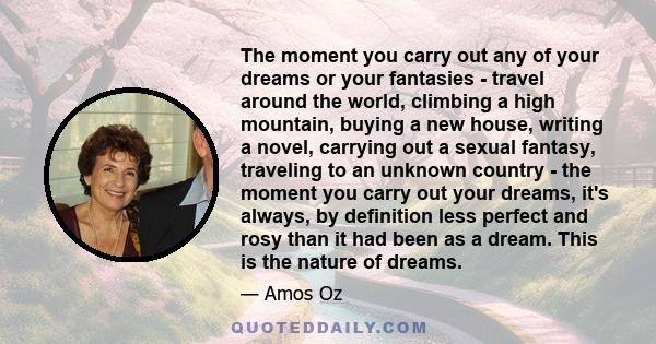 The moment you carry out any of your dreams or your fantasies - travel around the world, climbing a high mountain, buying a new house, writing a novel, carrying out a sexual fantasy, traveling to an unknown country -