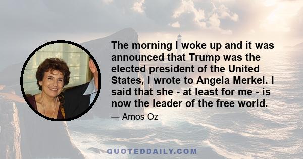 The morning I woke up and it was announced that Trump was the elected president of the United States, I wrote to Angela Merkel. I said that she - at least for me - is now the leader of the free world.