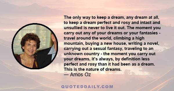 The only way to keep a dream, any dream at all, to keep a dream perfect and rosy and intact and unsullied is never to live it out. The moment you carry out any of your dreams or your fantasies - travel around the world, 