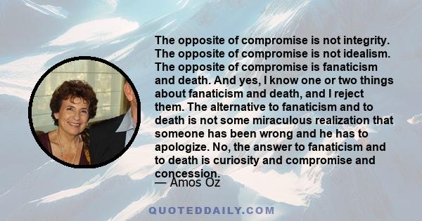 The opposite of compromise is not integrity. The opposite of compromise is not idealism. The opposite of compromise is fanaticism and death. And yes, I know one or two things about fanaticism and death, and I reject