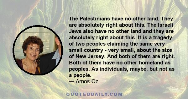 The Palestinians have no other land. They are absolutely right about this. The Israeli Jews also have no other land and they are absolutely right about this. It is a tragedy of two peoples claiming the same very small