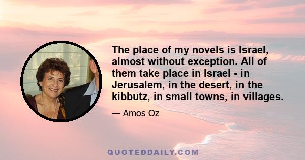 The place of my novels is Israel, almost without exception. All of them take place in Israel - in Jerusalem, in the desert, in the kibbutz, in small towns, in villages.