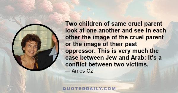 Two children of same cruel parent look at one another and see in each other the image of the cruel parent or the image of their past oppressor. This is very much the case between Jew and Arab: It's a conflict between