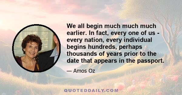 We all begin much much much earlier. In fact, every one of us - every nation, every individual begins hundreds, perhaps thousands of years prior to the date that appears in the passport.