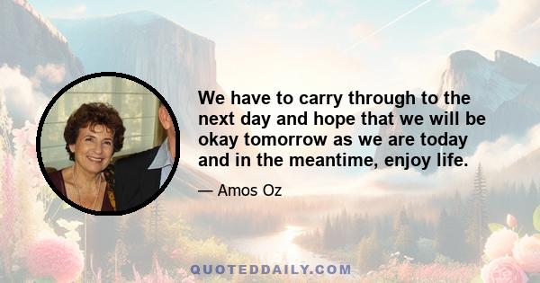 We have to carry through to the next day and hope that we will be okay tomorrow as we are today and in the meantime, enjoy life.