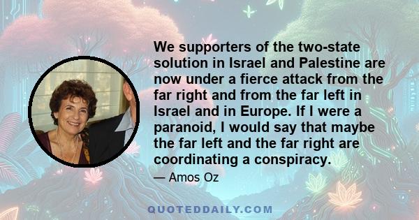 We supporters of the two-state solution in Israel and Palestine are now under a fierce attack from the far right and from the far left in Israel and in Europe. If I were a paranoid, I would say that maybe the far left