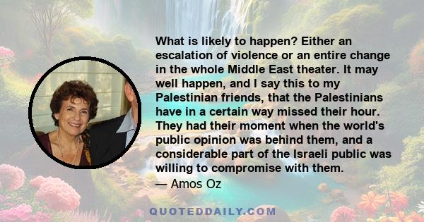 What is likely to happen? Either an escalation of violence or an entire change in the whole Middle East theater. It may well happen, and I say this to my Palestinian friends, that the Palestinians have in a certain way