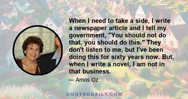 When I need to take a side, I write a newspaper article and I tell my government, You should not do that, you should do this. They don't listen to me, but I've been doing this for sixty years now. But, when I write a