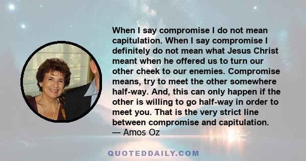 When I say compromise I do not mean capitulation. When I say compromise I definitely do not mean what Jesus Christ meant when he offered us to turn our other cheek to our enemies. Compromise means, try to meet the other 