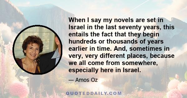 When I say my novels are set in Israel in the last seventy years, this entails the fact that they begin hundreds or thousands of years earlier in time. And, sometimes in very, very different places, because we all come