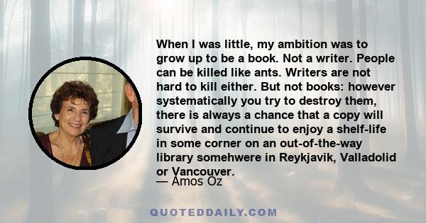 When I was little, my ambition was to grow up to be a book. Not a writer. People can be killed like ants. Writers are not hard to kill either. But not books: however systematically you try to destroy them, there is