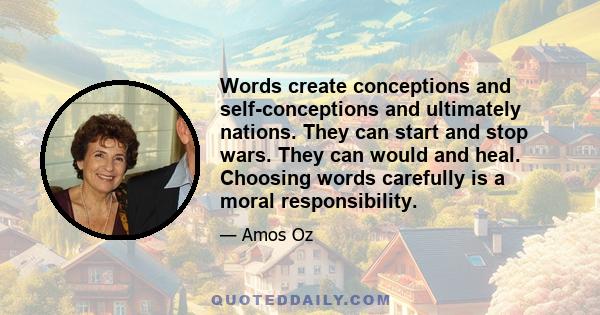 Words create conceptions and self-conceptions and ultimately nations. They can start and stop wars. They can would and heal. Choosing words carefully is a moral responsibility.