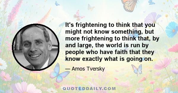 It's frightening to think that you might not know something, but more frightening to think that, by and large, the world is run by people who have faith that they know exactly what is going on.