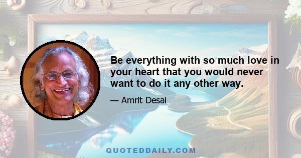 Be everything with so much love in your heart that you would never want to do it any other way.