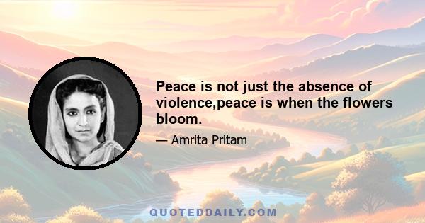 Peace is not just the absence of violence,peace is when the flowers bloom.