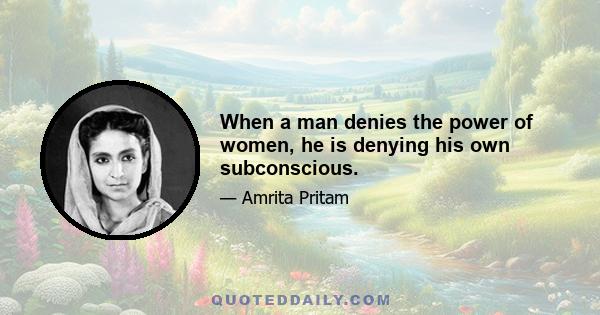 When a man denies the power of women, he is denying his own subconscious.