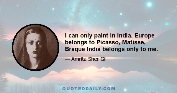 I can only paint in India. Europe belongs to Picasso, Matisse, Braque India belongs only to me.