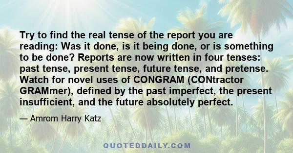 Try to find the real tense of the report you are reading: Was it done, is it being done, or is something to be done? Reports are now written in four tenses: past tense, present tense, future tense, and pretense. Watch