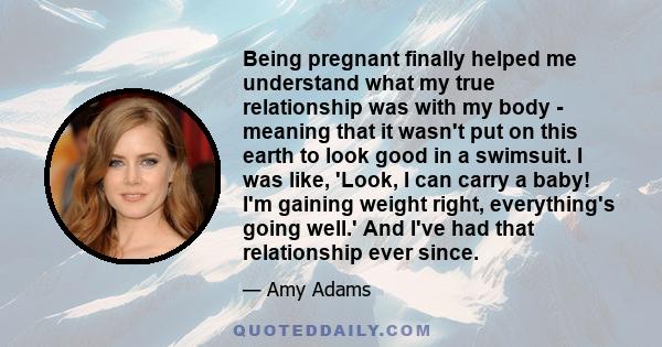 Being pregnant finally helped me understand what my true relationship was with my body - meaning that it wasn't put on this earth to look good in a swimsuit. I was like, 'Look, I can carry a baby! I'm gaining weight