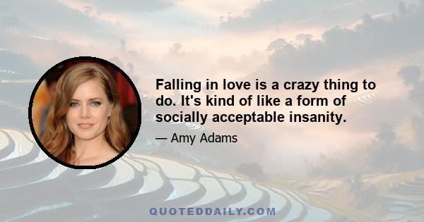 Falling in love is a crazy thing to do. It's kind of like a form of socially acceptable insanity.