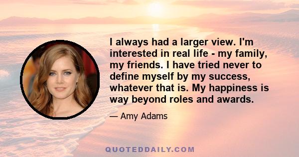 I always had a larger view. I'm interested in real life - my family, my friends. I have tried never to define myself by my success, whatever that is. My happiness is way beyond roles and awards.