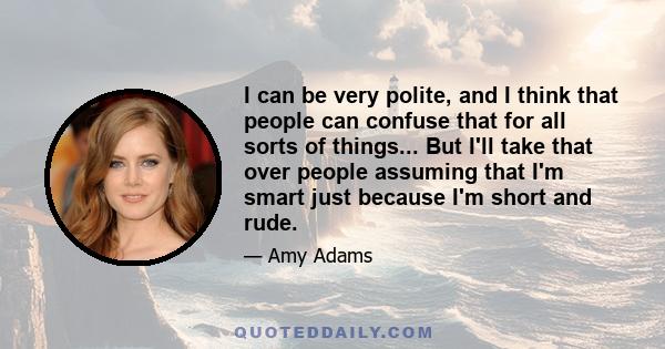 I can be very polite, and I think that people can confuse that for all sorts of things... But I'll take that over people assuming that I'm smart just because I'm short and rude.