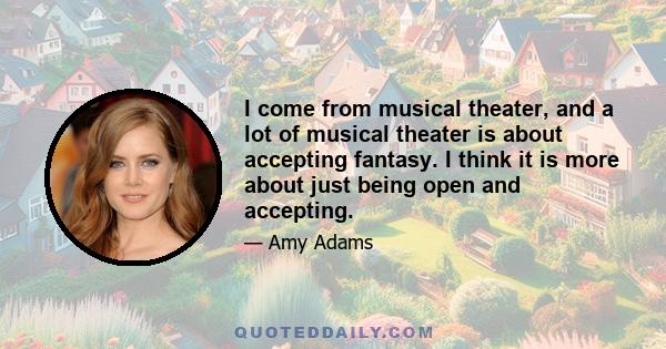 I come from musical theater, and a lot of musical theater is about accepting fantasy. I think it is more about just being open and accepting.