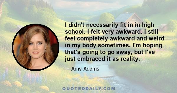 I didn't necessarily fit in in high school. I felt very awkward. I still feel completely awkward and weird in my body sometimes. I'm hoping that's going to go away, but I've just embraced it as reality.