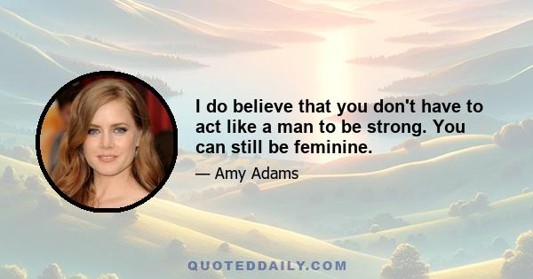 I do believe that you don't have to act like a man to be strong. You can still be feminine.