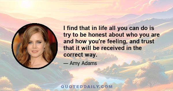 I find that in life all you can do is try to be honest about who you are and how you're feeling, and trust that it will be received in the correct way.