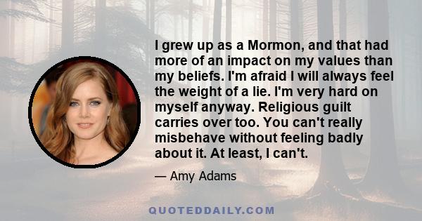 I grew up as a Mormon, and that had more of an impact on my values than my beliefs. I'm afraid I will always feel the weight of a lie. I'm very hard on myself anyway. Religious guilt carries over too. You can't really