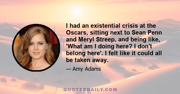 I had an existential crisis at the Oscars, sitting next to Sean Penn and Meryl Streep, and being like, 'What am I doing here? I don't belong here'. I felt like it could all be taken away.