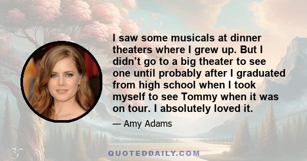 I saw some musicals at dinner theaters where I grew up. But I didn’t go to a big theater to see one until probably after I graduated from high school when I took myself to see Tommy when it was on tour. I absolutely