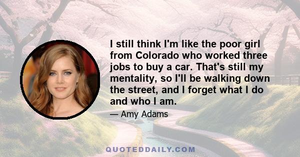 I still think I'm like the poor girl from Colorado who worked three jobs to buy a car. That's still my mentality, so I'll be walking down the street, and I forget what I do and who I am.