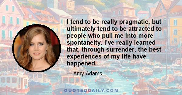 I tend to be really pragmatic, but ultimately tend to be attracted to people who pull me into more spontaneity. I've really learned that, through surrender, the best experiences of my life have happened.