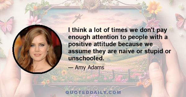 I think a lot of times we don't pay enough attention to people with a positive attitude because we assume they are naive or stupid or unschooled.