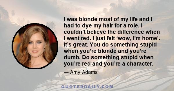 I was blonde most of my life and I had to dye my hair for a role. I couldn’t believe the difference when I went red. I just felt ‘wow, I’m home’. It’s great. You do something stupid when you’re blonde and you’re dumb.